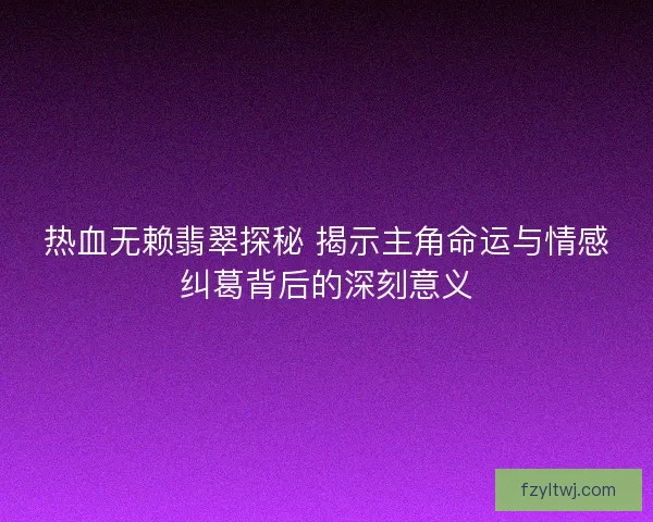 热血无赖翡翠探秘 揭示主角命运与情感纠葛背后的深刻意义
