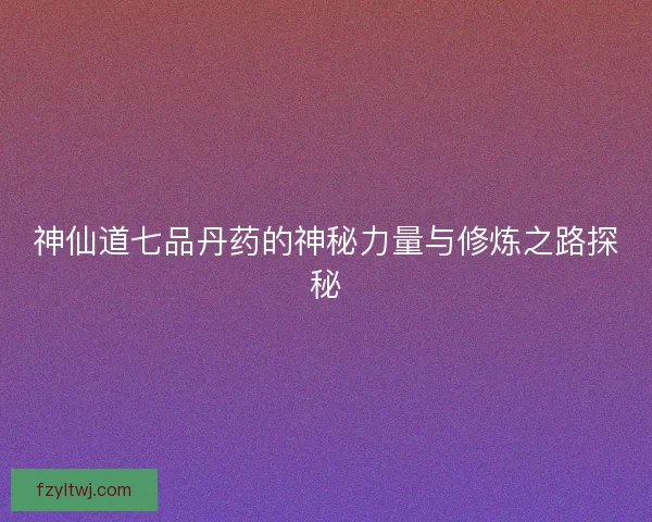 神仙道七品丹药的神秘力量与修炼之路探秘