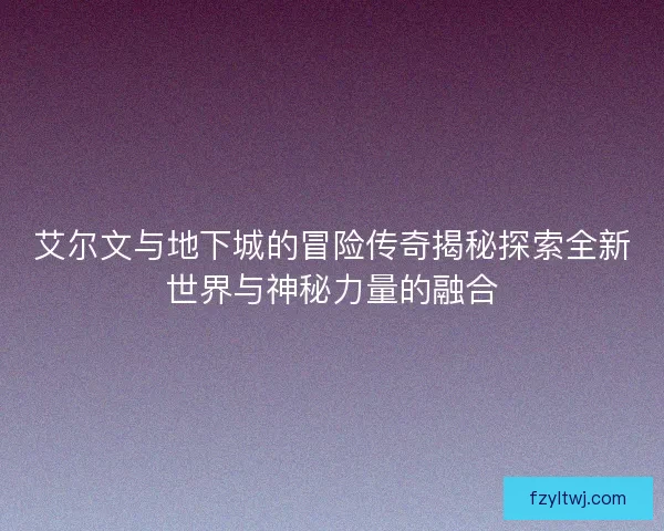 艾尔文与地下城的冒险传奇揭秘探索全新世界与神秘力量的融合