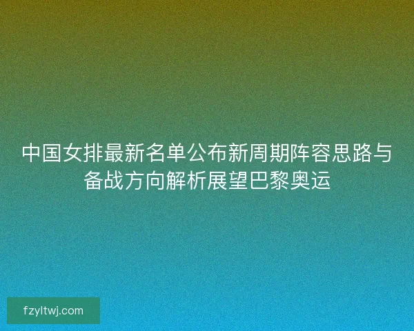 中国女排最新名单公布新周期阵容思路与备战方向解析展望巴黎奥运
