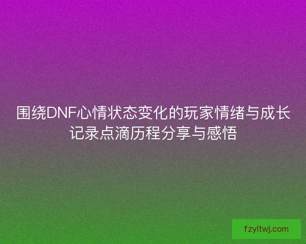 围绕DNF心情状态变化的玩家情绪与成长记录点滴历程分享与感悟