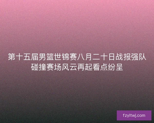 第十五届男篮世锦赛八月二十日战报强队碰撞赛场风云再起看点纷呈