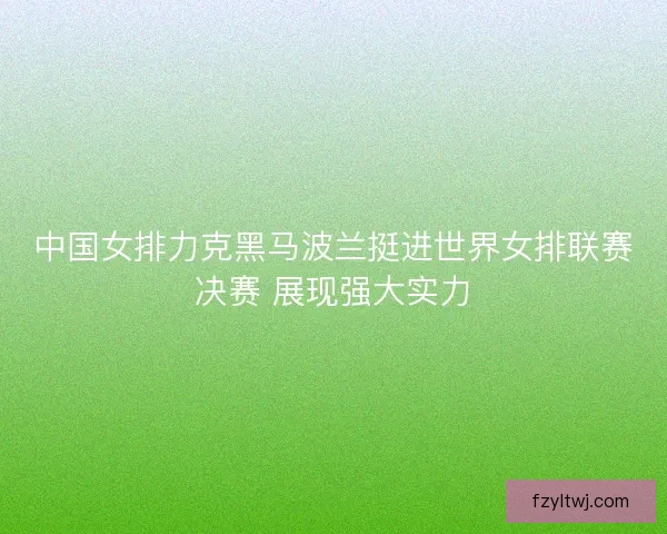中国女排力克黑马波兰挺进世界女排联赛决赛 展现强大实力