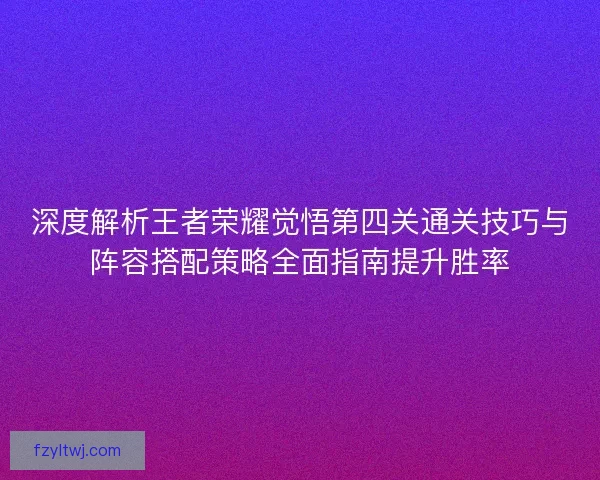 深度解析王者荣耀觉悟第四关通关技巧与阵容搭配策略全面指南提升胜率