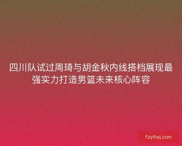 四川队试过周琦与胡金秋内线搭档展现最强实力打造男篮未来核心阵容
