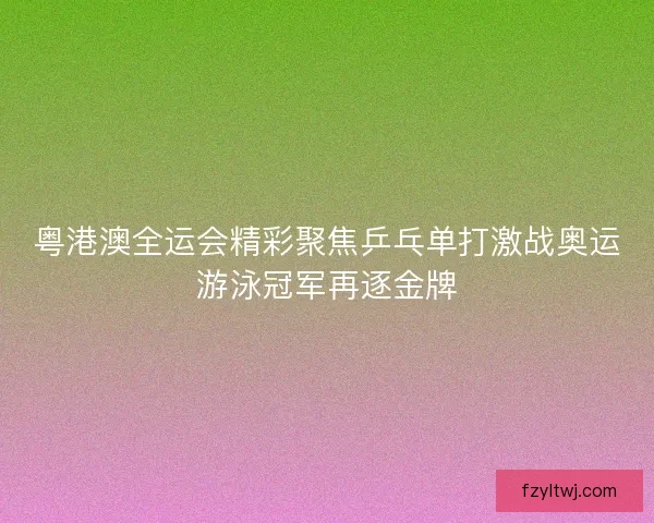 粤港澳全运会精彩聚焦乒乓单打激战奥运游泳冠军再逐金牌