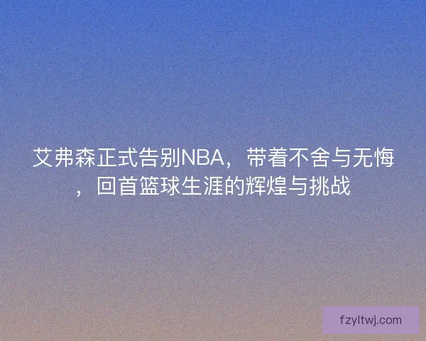 艾弗森正式告别NBA，带着不舍与无悔，回首篮球生涯的辉煌与挑战